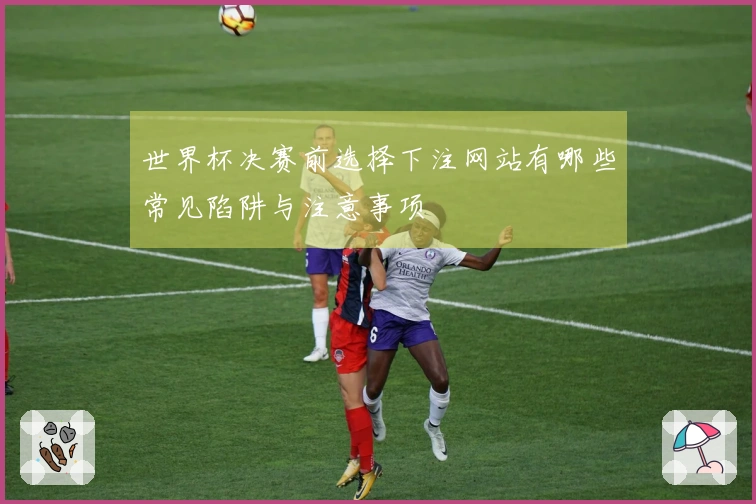 世界杯决赛前选择下注网站有哪些常见陷阱与注意事项