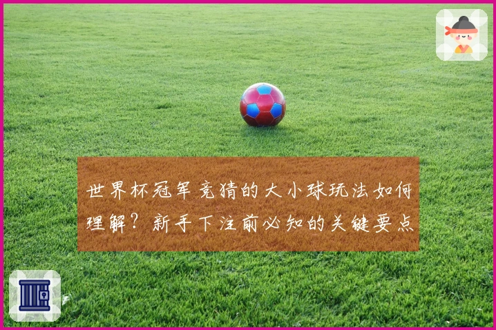 世界杯冠军竞猜的大小球玩法如何理解？新手下注前必知的关键要点