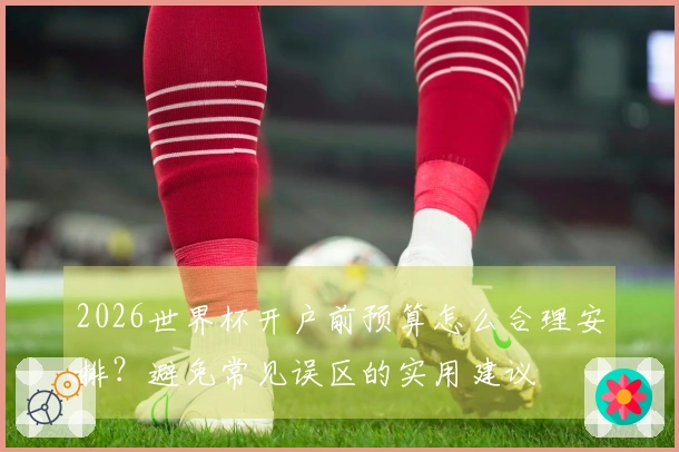 2026世界杯开户前预算怎么合理安排？避免常见误区的实用建议